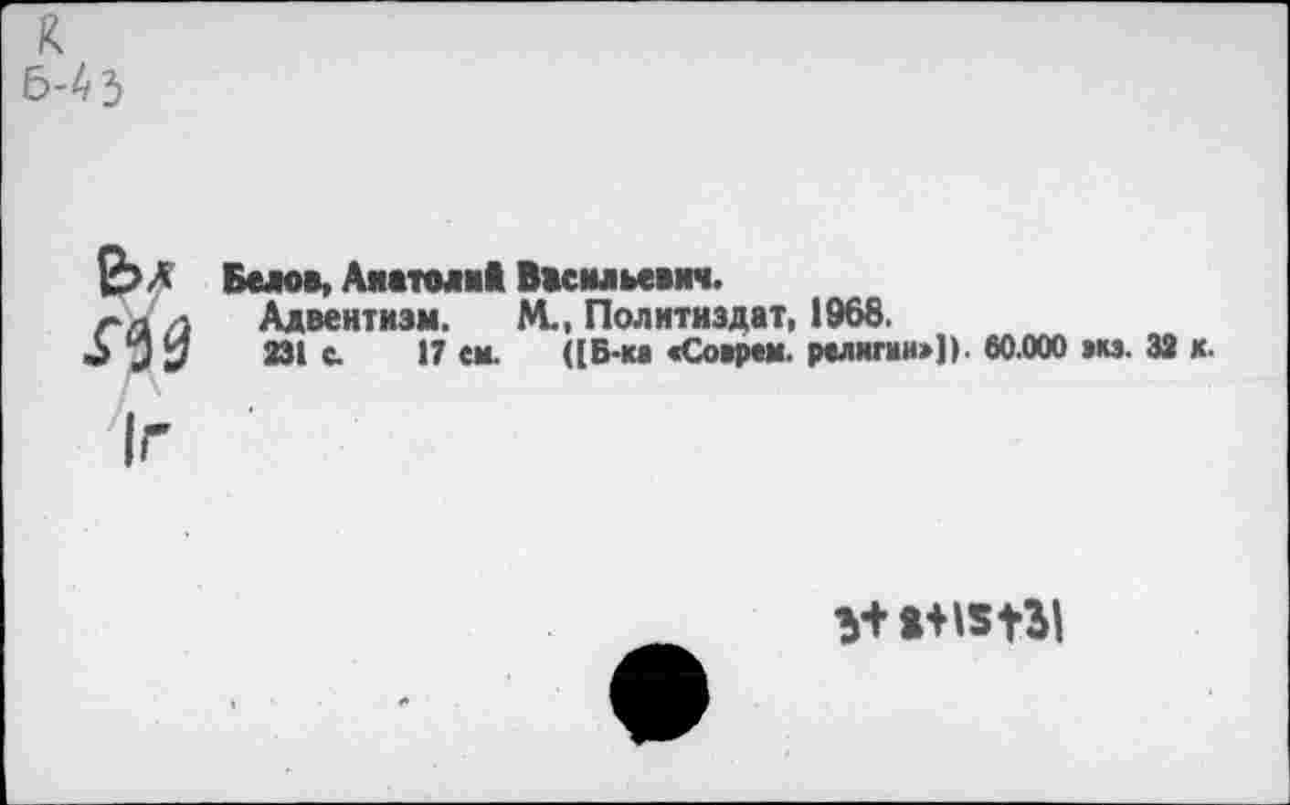 ﻿к 6-4}
е>л Г90
Белов, Анатоли* Васильевич.
Адвентизм. М-, Политиздат, 1968.
231 с. 17 ем. ([Б-ка «Соврем, религии»]). 60.000 »кз. 32 к.
